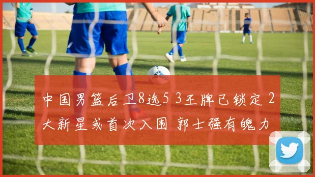 中国男篮后卫8选5 3王牌已锁定 2大新星或首次入围 郭士强有魄力