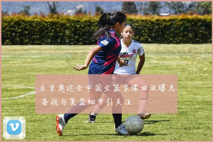 东京奥运会中国女篮录像回放曝光 备战与复盘细节引关注