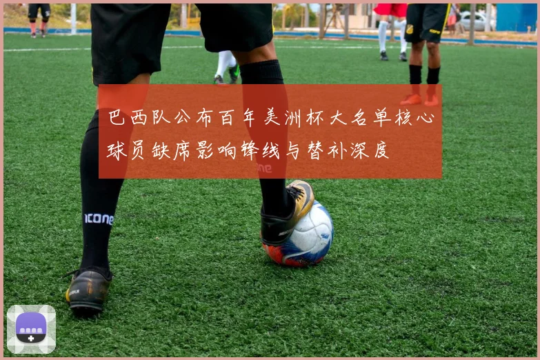 巴西队公布百年美洲杯大名单核心球员缺席影响锋线与替补深度