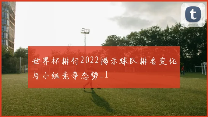 世界杯排行2022揭示球队排名变化与小组竞争态势_1