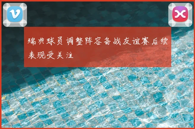 瑞典球员调整阵容备战友谊赛后续表现受关注