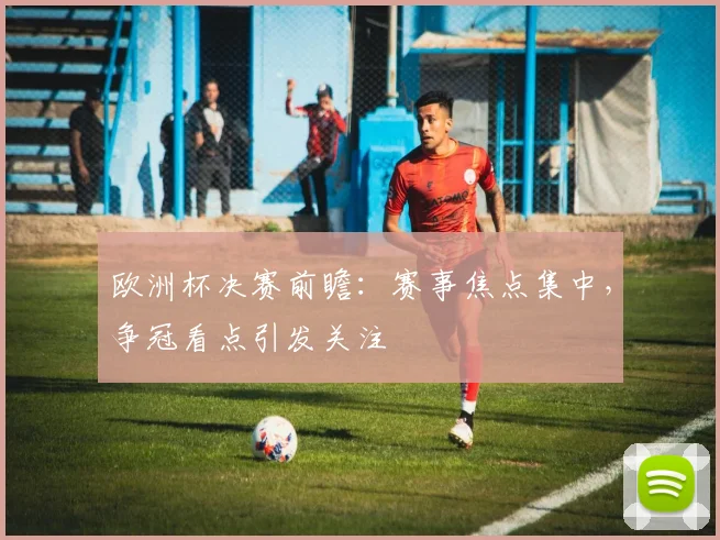 欧洲杯决赛前瞻：赛事焦点集中，争冠看点引发关注