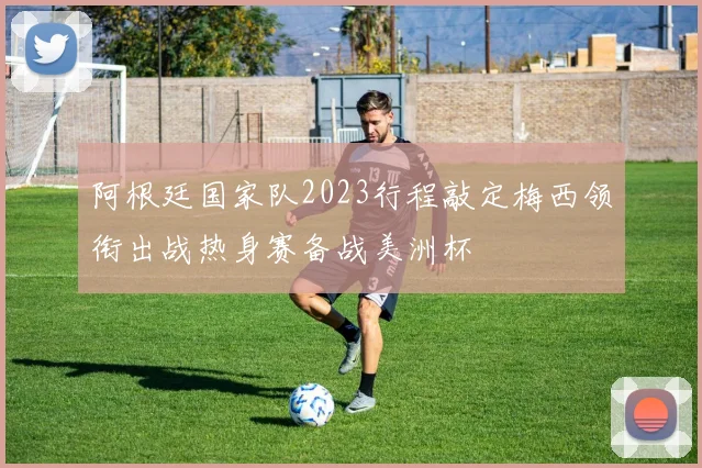 阿根廷国家队2023行程敲定梅西领衔出战热身赛备战美洲杯