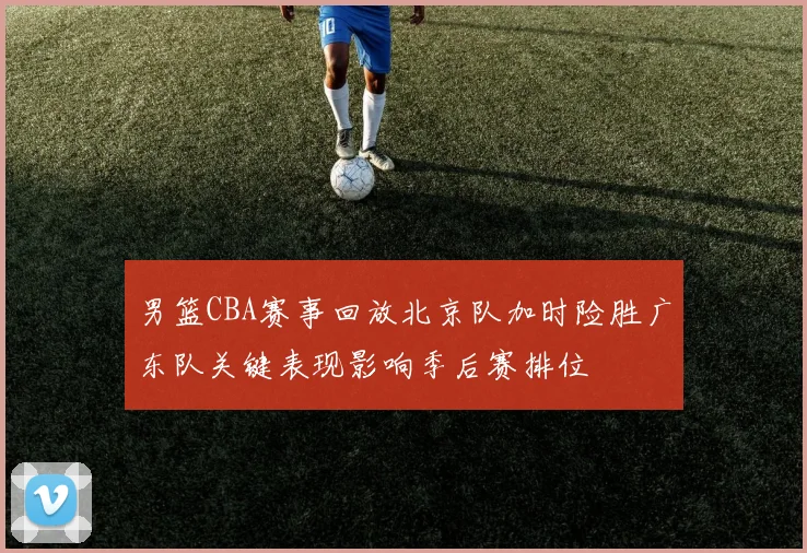 男篮CBA赛事回放北京队加时险胜广东队关键表现影响季后赛排位