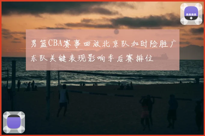 男篮CBA赛事回放北京队加时险胜广东队关键表现影响季后赛排位