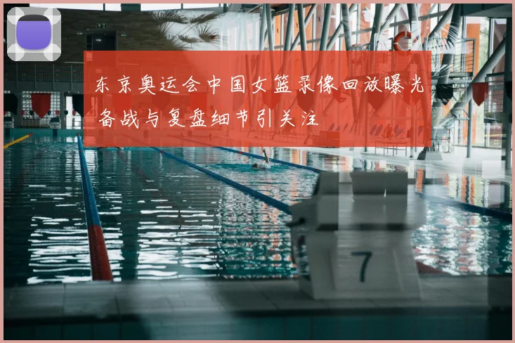 东京奥运会中国女篮录像回放曝光 备战与复盘细节引关注