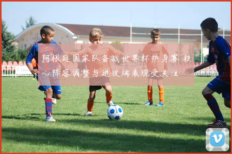 阿根廷国家队备战世界杯热身赛 核心阵容调整与进攻端表现受关注