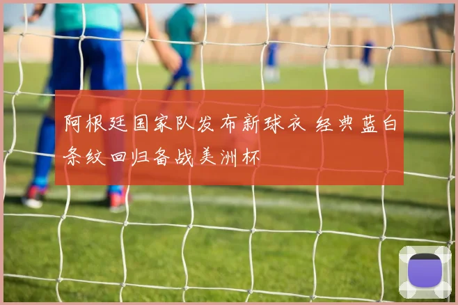 阿根廷国家队发布新球衣 经典蓝白条纹回归备战美洲杯