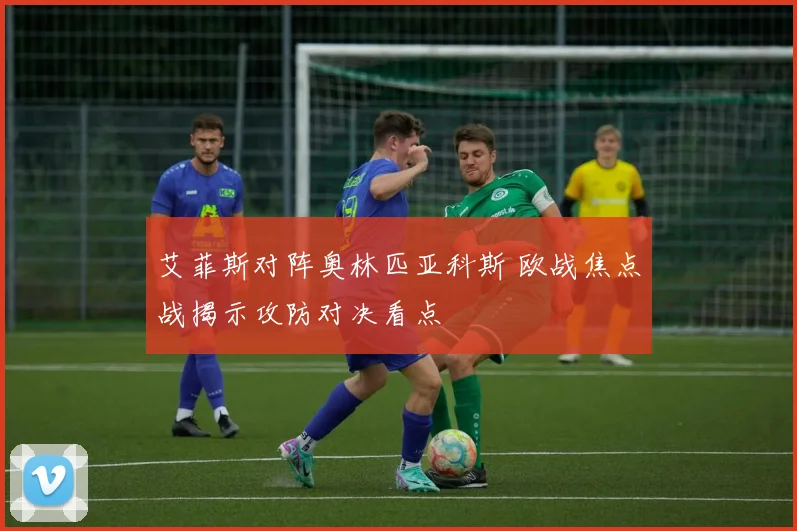 艾菲斯对阵奥林匹亚科斯 欧战焦点战揭示攻防对决看点