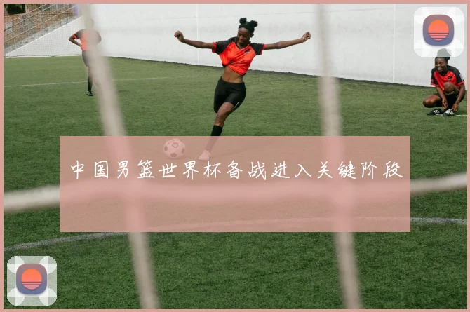 中国男篮世界杯备战进入关键阶段