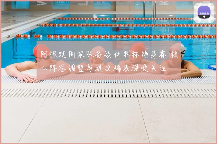 阿根廷国家队备战世界杯热身赛 核心阵容调整与进攻端表现受关注