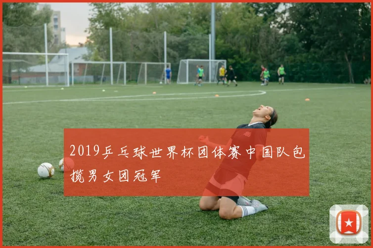 2019乒乓球世界杯团体赛中国队包揽男女团冠军