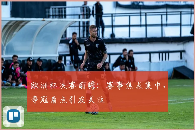 欧洲杯决赛前瞻：赛事焦点集中，争冠看点引发关注