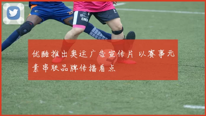 优酷推出奥运广告宣传片 以赛事元素串联品牌传播看点