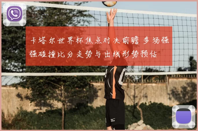 卡塔尔世界杯焦点对决前瞻 多场强强碰撞比分走势与出线形势预估