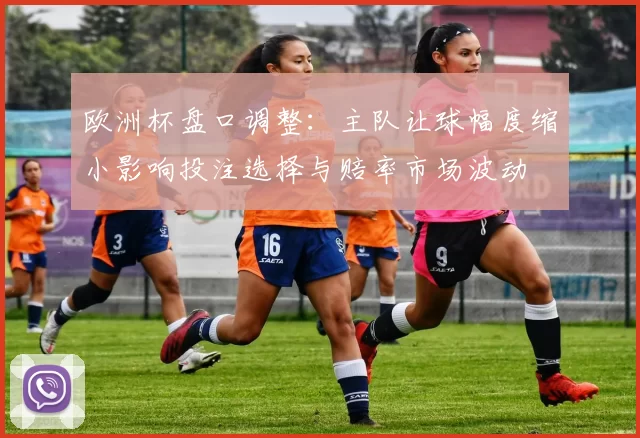 欧洲杯盘口调整：主队让球幅度缩小影响投注选择与赔率市场波动