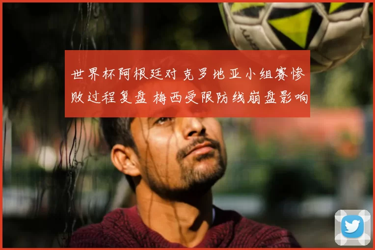 世界杯阿根廷对克罗地亚小组赛惨败过程复盘 梅西受限防线崩盘影响出线形势