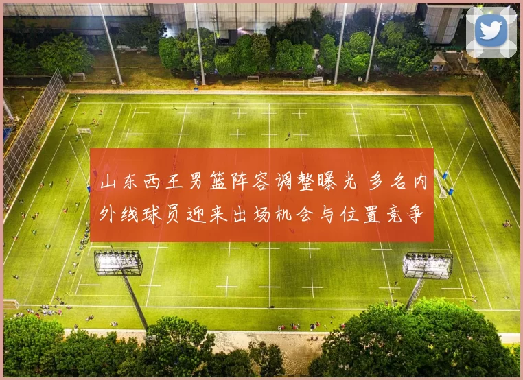 山东西王男篮阵容调整曝光 多名内外线球员迎来出场机会与位置竞争