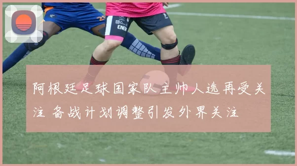 阿根廷足球国家队主帅人选再受关注 备战计划调整引发外界关注