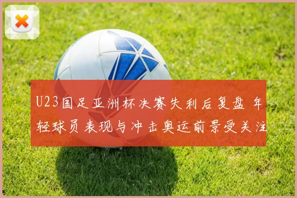 U23国足亚洲杯决赛失利后复盘 年轻球员表现与冲击奥运前景受关注