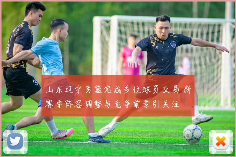 山东辽宁男篮完成多位球员交易 新赛季阵容调整与竞争前景引关注