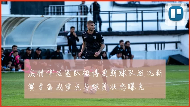 底特律活塞队微博更新球队近况新赛季备战重点与球员状态曝光