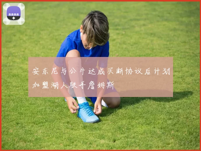 安东尼与公牛达成买断协议后计划加盟湖人联手詹姆斯