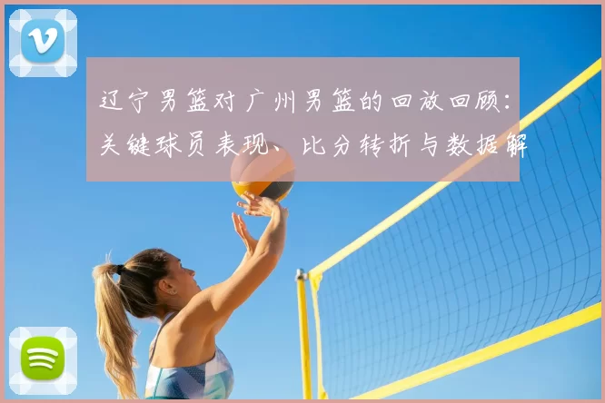 辽宁男篮对广州男篮的回放回顾：关键球员表现、比分转折与数据解读