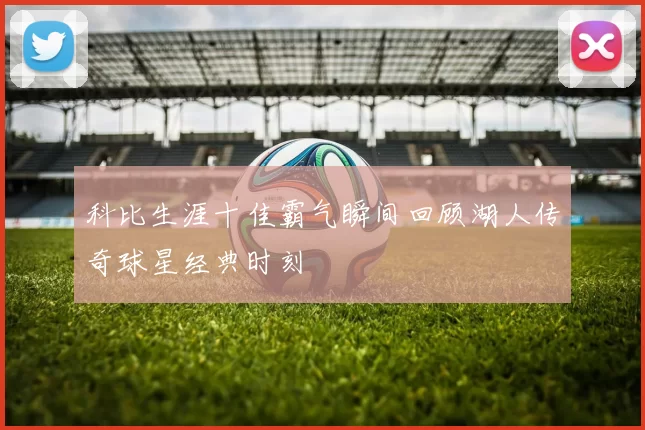 科比生涯十佳霸气瞬间回顾湖人传奇球星经典时刻