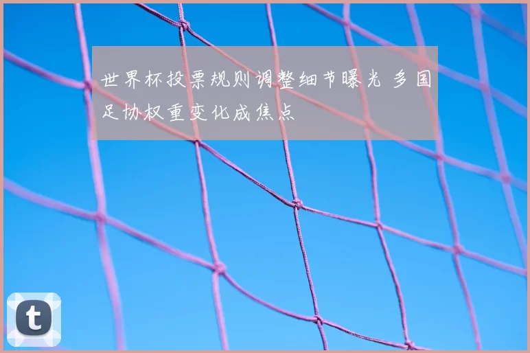 世界杯投票规则调整细节曝光 多国足协权重变化成焦点