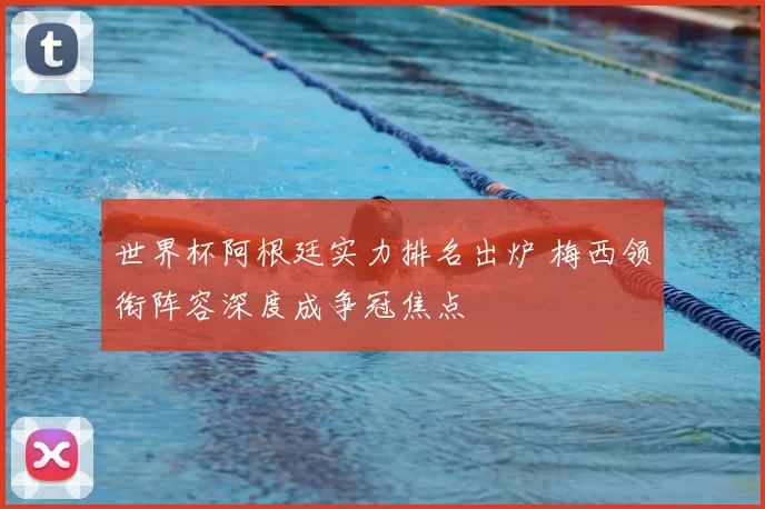 世界杯阿根廷实力排名出炉 梅西领衔阵容深度成争冠焦点