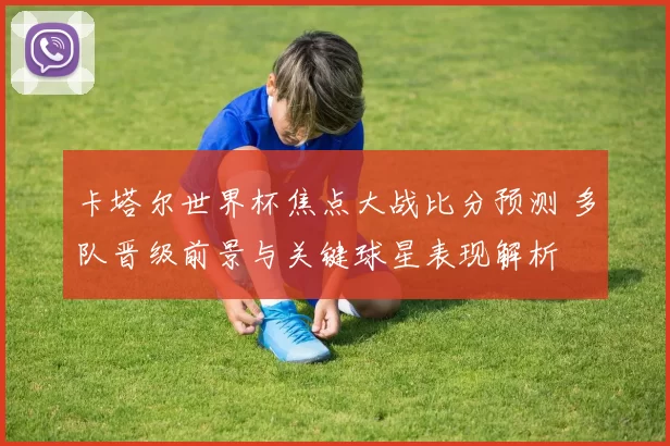 卡塔尔世界杯焦点大战比分预测 多队晋级前景与关键球星表现解析
