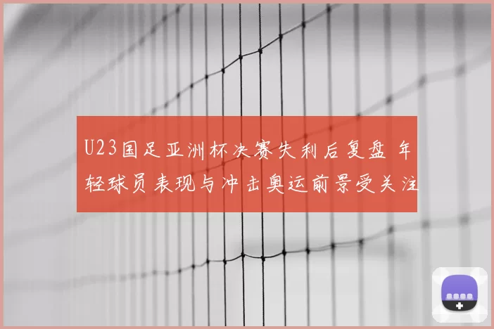 U23国足亚洲杯决赛失利后复盘 年轻球员表现与冲击奥运前景受关注