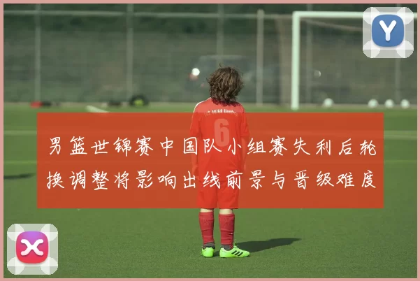 男篮世锦赛中国队小组赛失利后轮换调整将影响出线前景与晋级难度