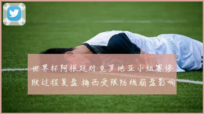 世界杯阿根廷对克罗地亚小组赛惨败过程复盘 梅西受限防线崩盘影响出线形势