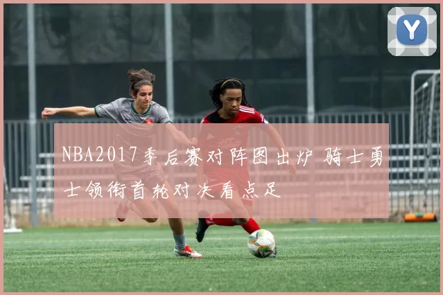 NBA2017季后赛对阵图出炉 骑士勇士领衔首轮对决看点足