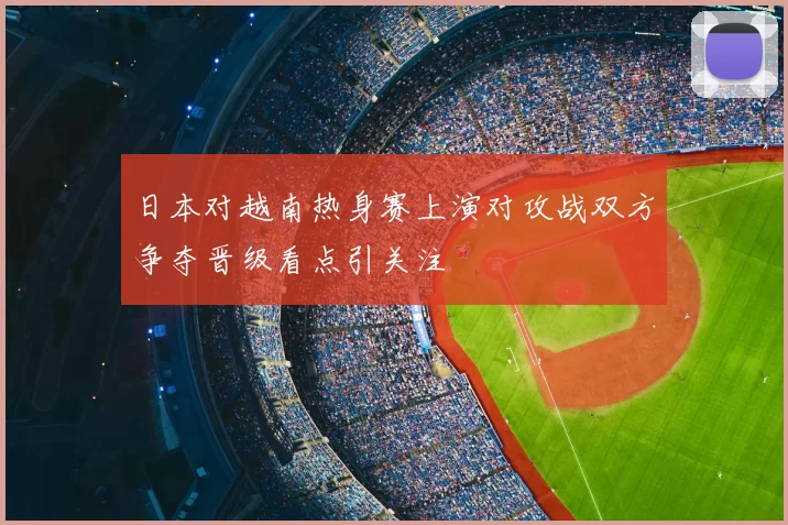 日本对越南热身赛上演对攻战双方争夺晋级看点引关注