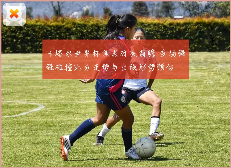 卡塔尔世界杯焦点对决前瞻 多场强强碰撞比分走势与出线形势预估