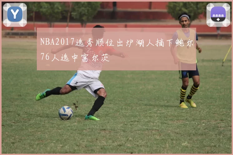 NBA2017选秀顺位出炉湖人摘下鲍尔76人选中富尔茨