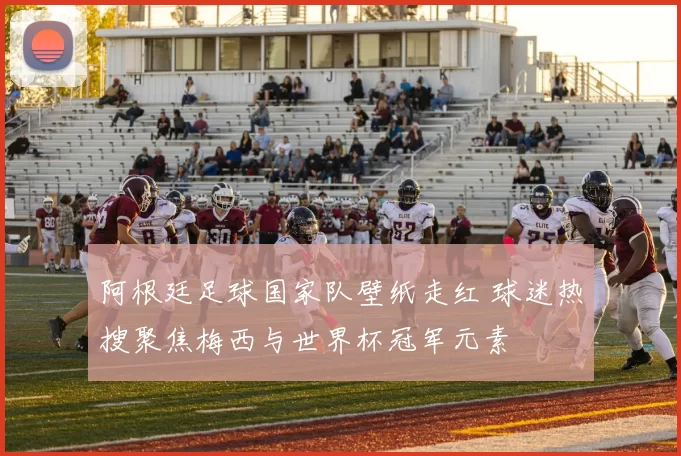 阿根廷足球国家队壁纸走红 球迷热搜聚焦梅西与世界杯冠军元素