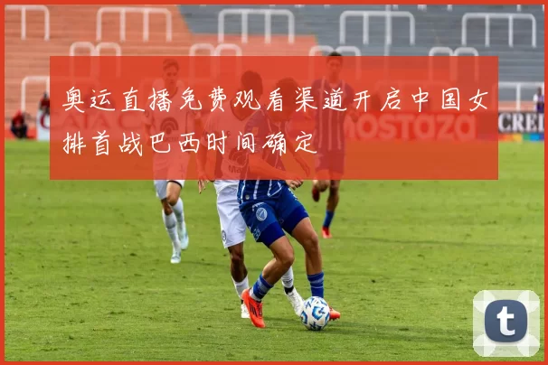 奥运直播免费观看渠道开启中国女排首战巴西时间确定