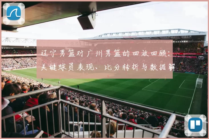 辽宁男篮对广州男篮的回放回顾：关键球员表现、比分转折与数据解读