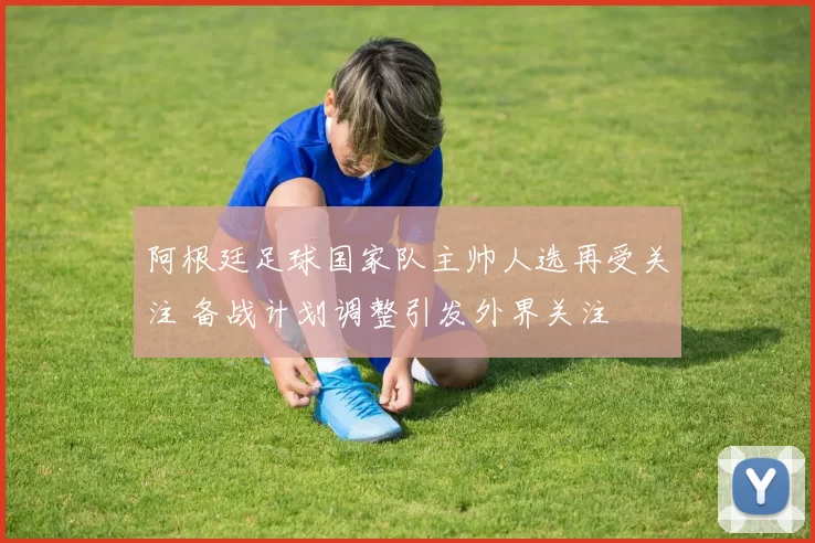 阿根廷足球国家队主帅人选再受关注 备战计划调整引发外界关注