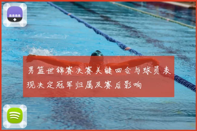 男篮世锦赛决赛关键回合与球员表现决定冠军归属及赛后影响