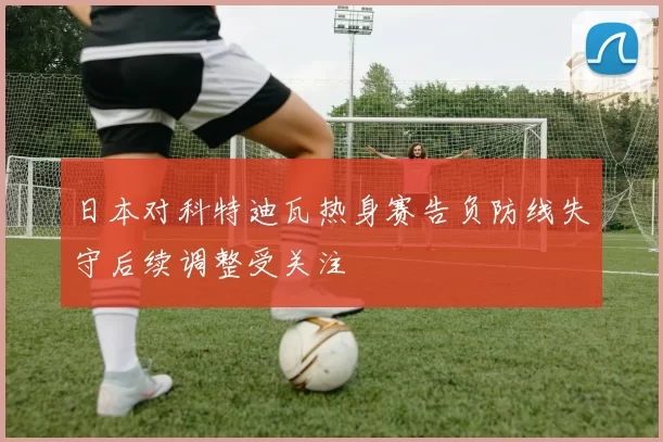 日本对科特迪瓦热身赛告负防线失守后续调整受关注