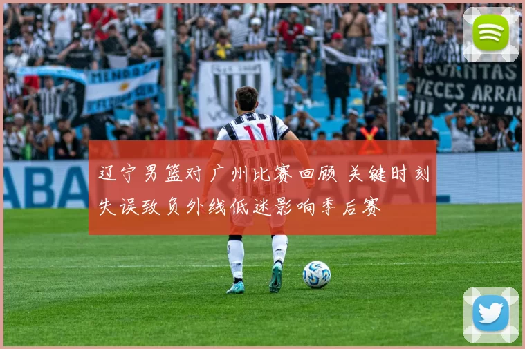 辽宁男篮对广州比赛回顾 关键时刻失误致负外线低迷影响季后赛