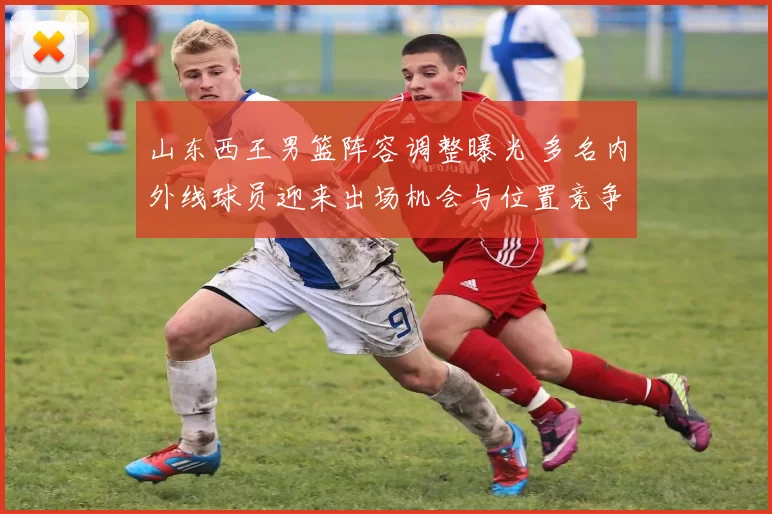 山东西王男篮阵容调整曝光 多名内外线球员迎来出场机会与位置竞争