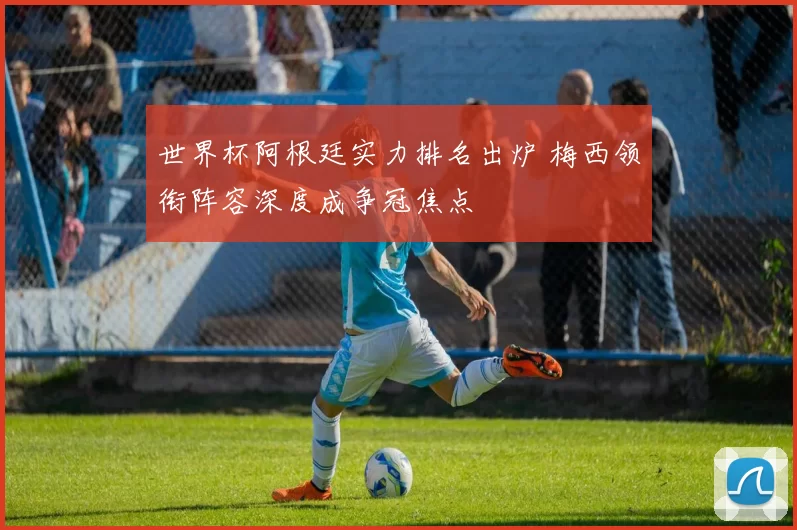 世界杯阿根廷实力排名出炉 梅西领衔阵容深度成争冠焦点