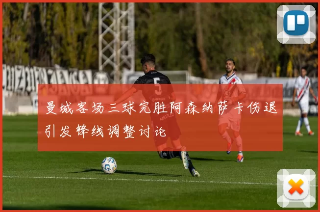曼城客场三球完胜阿森纳萨卡伤退引发锋线调整讨论