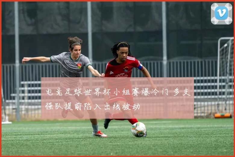 电竞足球世界杯小组赛爆冷门 多支强队提前陷入出线被动